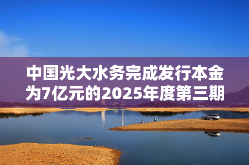 中国光大水务完成发行本金为7亿元的2025年度第三期中期票据