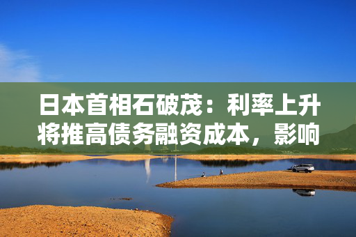 日本首相石破茂：利率上升将推高债务融资成本，影响政府支出计划