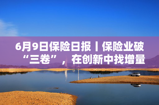 6月9日保险日报丨保险业破“三卷”，在创新中找增量！40年老将杜嘉祺回归友邦保险