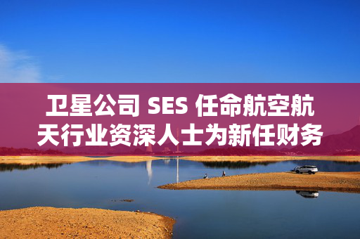 卫星公司 SES 任命航空航天行业资深人士为新任财务总监