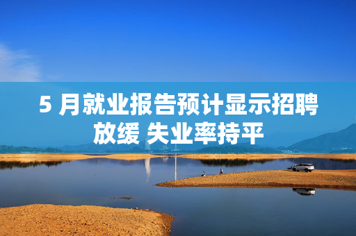 5 月就业报告预计显示招聘放缓 失业率持平