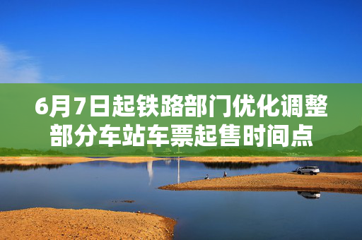6月7日起铁路部门优化调整部分车站车票起售时间点