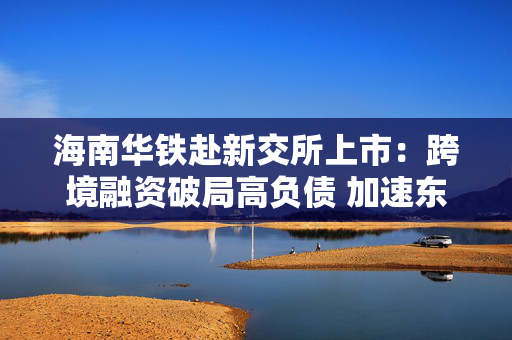 海南华铁赴新交所上市：跨境融资破局高负债 加速东南亚算力出海
