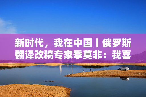 新时代，我在中国丨俄罗斯翻译改稿专家季莫非：我喜欢中国的发展活力