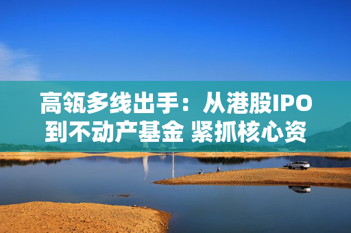 高瓴多线出手：从港股IPO到不动产基金 紧抓核心资产新周期