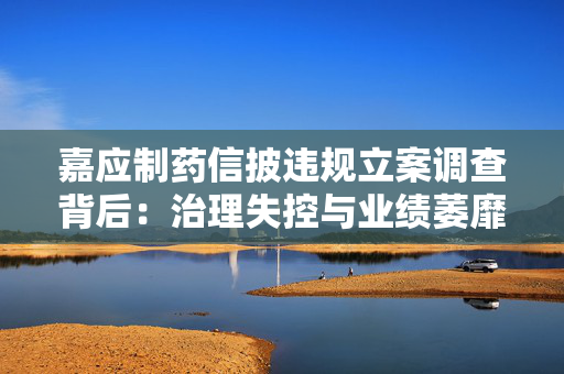 嘉应制药信披违规立案调查背后：治理失控与业绩萎靡