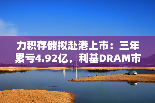 力积存储拟赴港上市：三年累亏4.92亿，利基DRAM市场“黑马”能否逆袭？
