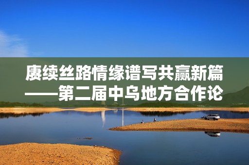 赓续丝路情缘谱写共赢新篇——第二届中乌地方合作论坛涉陕成果丰硕