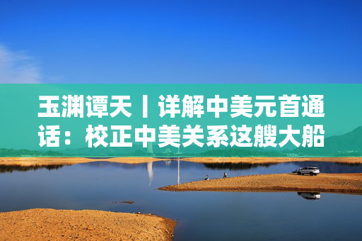 玉渊谭天丨详解中美元首通话：校正中美关系这艘大船的航向