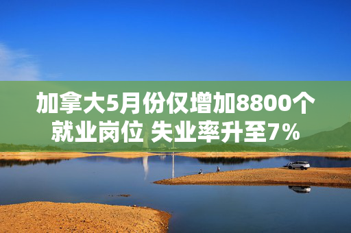 加拿大5月份仅增加8800个就业岗位 失业率升至7%