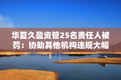 华夏久盈资管25名责任人被罚：协助其他机构违规大幅虚增偿付能力等