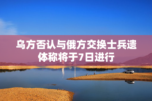 乌方否认与俄方交换士兵遗体称将于7日进行