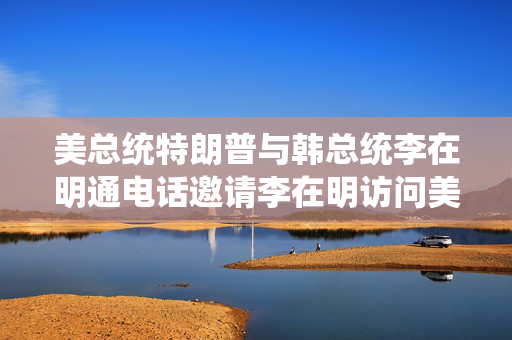 美总统特朗普与韩总统李在明通电话邀请李在明访问美国