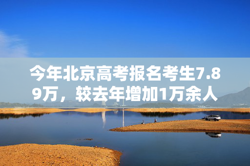 今年北京高考报名考生7.89万，较去年增加1万余人