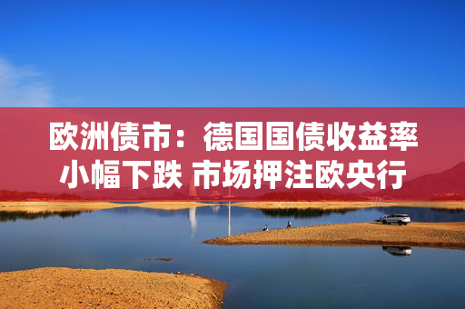 欧洲债市：德国国债收益率小幅下跌 市场押注欧央行降息周期尚未结束