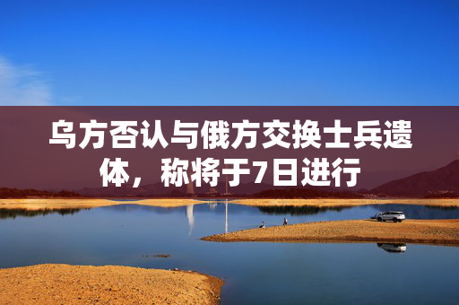 乌方否认与俄方交换士兵遗体，称将于7日进行