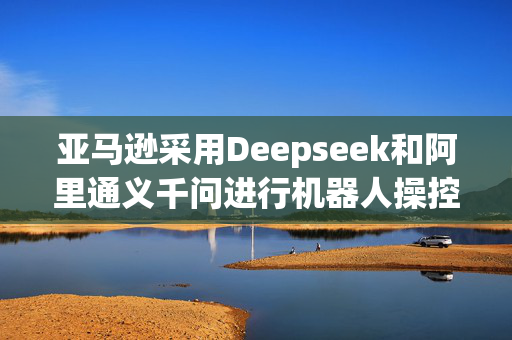 亚马逊采用Deepseek和阿里通义千问进行机器人操控
