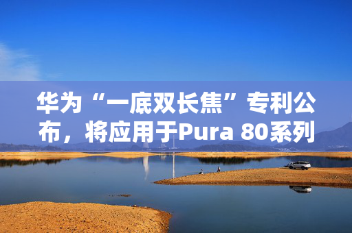 华为“一底双长焦”专利公布，将应用于Pura 80系列