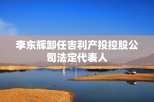 李东辉卸任吉利产投控股公司法定代表人