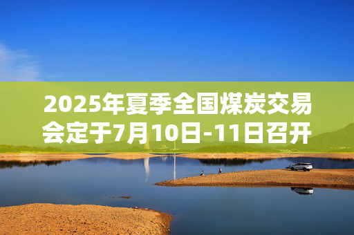 2025年夏季全国煤炭交易会定于7月10日-11日召开