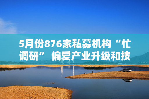 5月份876家私募机构“忙调研” 偏爱产业升级和技术创新