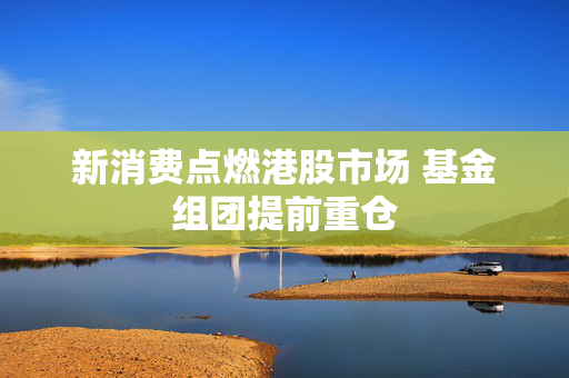 新消费点燃港股市场 基金组团提前重仓