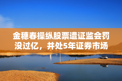 金穗春操纵股票遭证监会罚没过亿，并处5年证券市场禁入