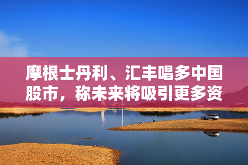 摩根士丹利、汇丰唱多中国股市，称未来将吸引更多资金流入