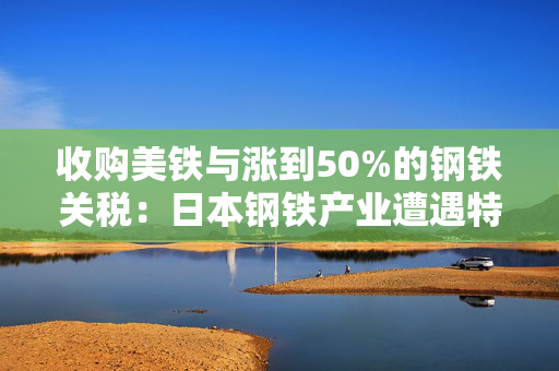 收购美铁与涨到50%的钢铁关税：日本钢铁产业遭遇特朗普的“胡萝卜和大棒”