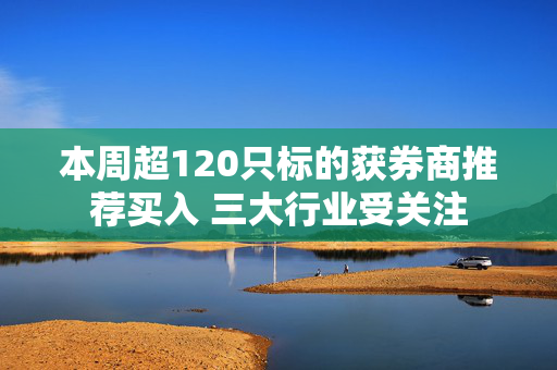 本周超120只标的获券商推荐买入 三大行业受关注