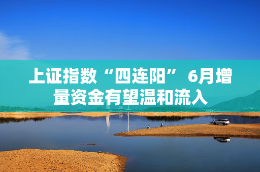 上证指数“四连阳” 6月增量资金有望温和流入
