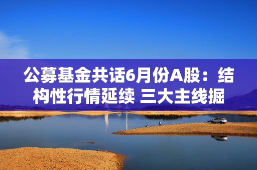 公募基金共话6月份A股：结构性行情延续 三大主线掘金