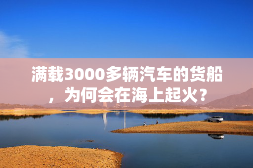 满载3000多辆汽车的货船，为何会在海上起火？