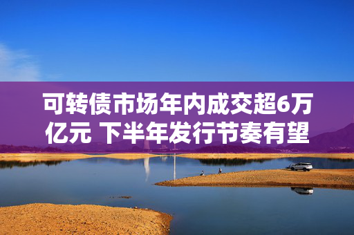 可转债市场年内成交超6万亿元 下半年发行节奏有望持续修复
