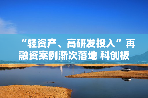 “轻资产、高研发投入”再融资案例渐次落地 科创板精准激活上市公司创新活力