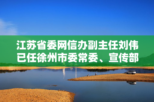 江苏省委网信办副主任刘伟已任徐州市委常委、宣传部部长