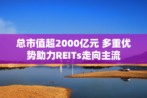 总市值超2000亿元 多重优势助力REITs走向主流