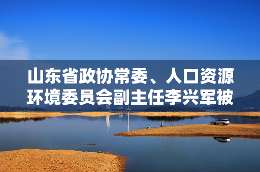 山东省政协常委、人口资源环境委员会副主任李兴军被查