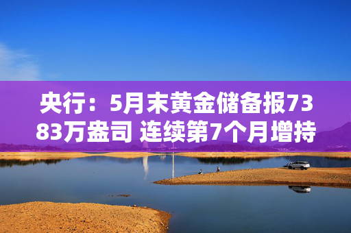 央行：5月末黄金储备报7383万盎司 连续第7个月增持黄金