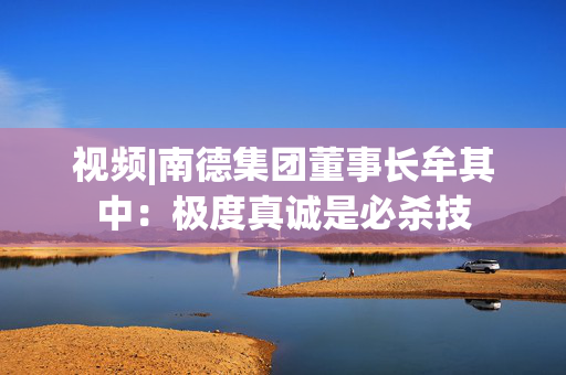 视频|南德集团董事长牟其中：极度真诚是必杀技
