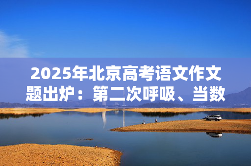 2025年北京高考语文作文题出炉：第二次呼吸、当数字闪耀时