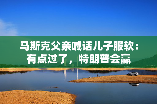 马斯克父亲喊话儿子服软：有点过了，特朗普会赢