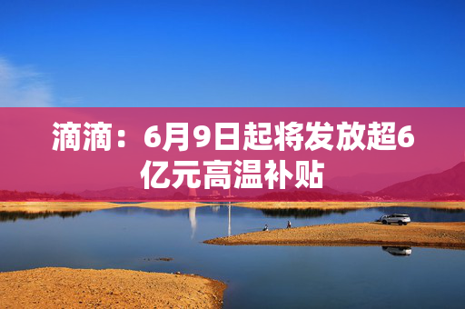 滴滴：6月9日起将发放超6亿元高温补贴