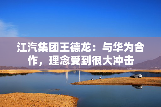 江汽集团王德龙：与华为合作，理念受到很大冲击