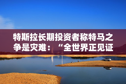 特斯拉长期投资者称特马之争是灾难：“全世界正见证马斯克帝国的瓦解”
