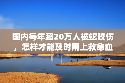 国内每年超20万人被蛇咬伤，怎样才能及时用上救命血清？