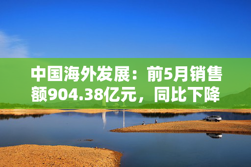 中国海外发展：前5月销售额904.38亿元，同比下降11.1%
