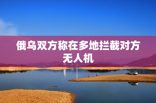 俄乌双方称在多地拦截对方无人机