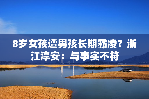 8岁女孩遭男孩长期霸凌？浙江淳安：与事实不符