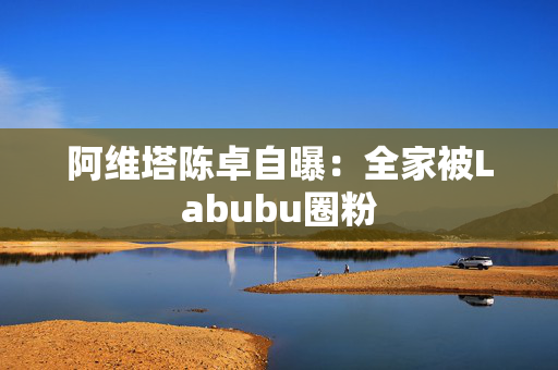 阿维塔陈卓自曝：全家被Labubu圈粉